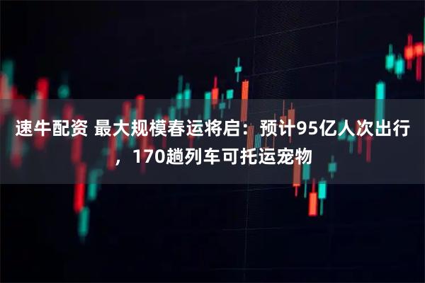 速牛配资 最大规模春运将启：预计95亿人次出行，170趟列车可托运宠物